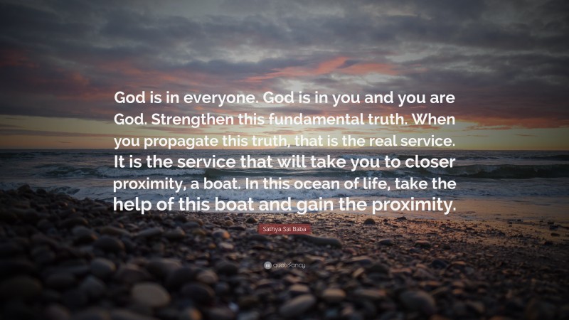 Sathya Sai Baba Quote: “God is in everyone. God is in you and you are God. Strengthen this fundamental truth. When you propagate this truth, that is the real service. It is the service that will take you to closer proximity, a boat. In this ocean of life, take the help of this boat and gain the proximity.”