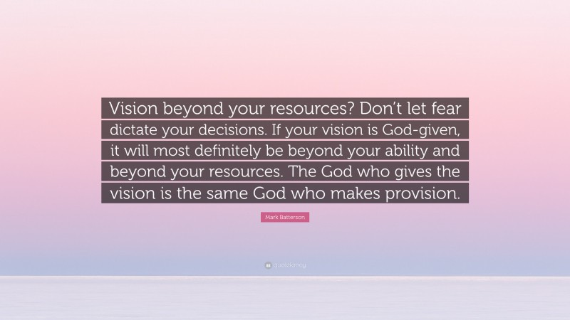 Mark Batterson Quote: “Vision beyond your resources? Don’t let fear dictate your decisions. If your vision is God-given, it will most definitely be beyond your ability and beyond your resources. The God who gives the vision is the same God who makes provision.”