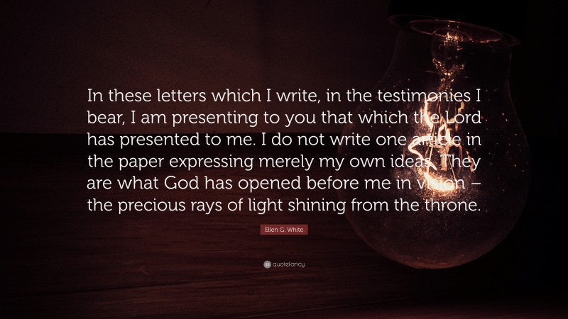 Ellen G. White Quote: “In these letters which I write, in the testimonies I bear, I am presenting to you that which the Lord has presented to me. I do not write one article in the paper expressing merely my own ideas. They are what God has opened before me in vision – the precious rays of light shining from the throne.”