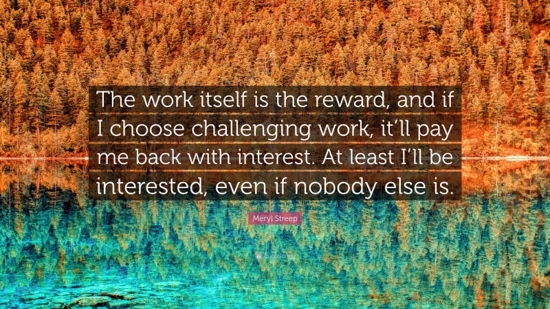 Meryl Streep Quote: “The work itself is the reward, and if I choose challenging work, it’ll pay me back with interest. At least I’ll be interested, even if nobody else is.”