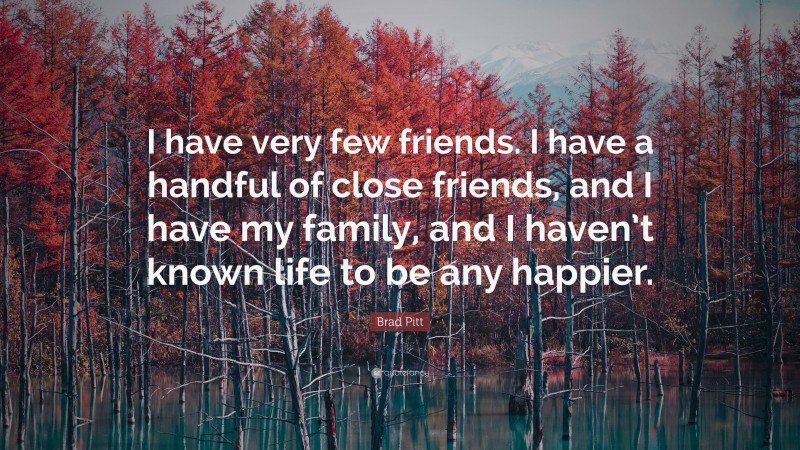 Brad Pitt Quote: “I have very few friends. I have a handful of close friends, and I have my family, and I haven’t known life to be any happier.”