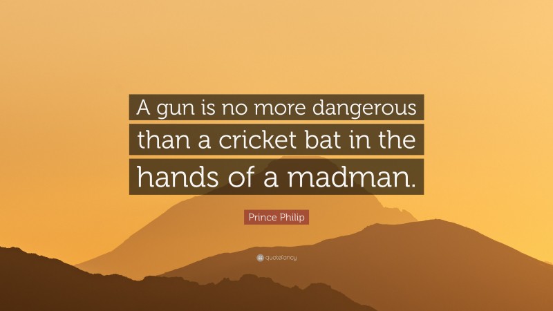 Prince Philip Quote: “A gun is no more dangerous than a cricket bat in the hands of a madman.”