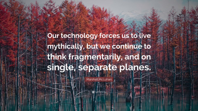 Marshall McLuhan Quote: “Our technology forces us to live mythically, but we continue to think fragmentarily, and on single, separate planes.”