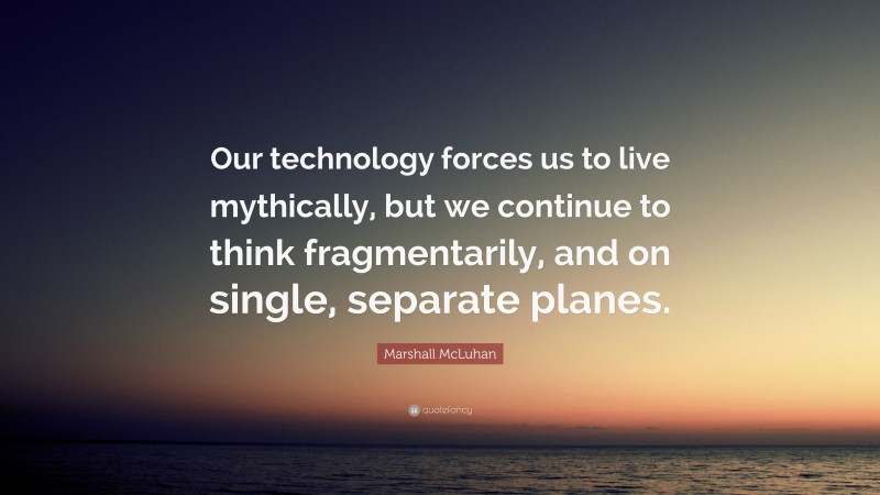 Marshall McLuhan Quote: “Our technology forces us to live mythically, but we continue to think fragmentarily, and on single, separate planes.”
