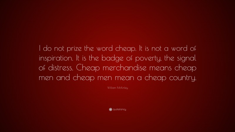 William McKinley Quote: “I do not prize the word cheap. It is not a word of inspiration. It is the badge of poverty, the signal of distress. Cheap merchandise means cheap men and cheap men mean a cheap country.”