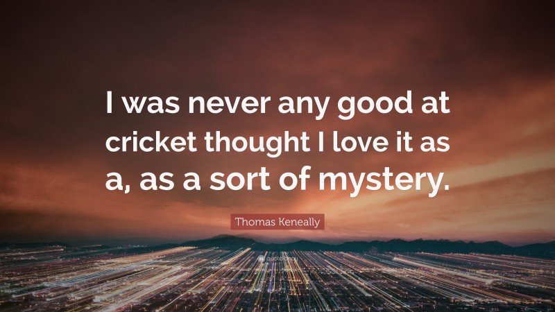 Thomas Keneally Quote: “I was never any good at cricket thought I love it as a, as a sort of mystery.”