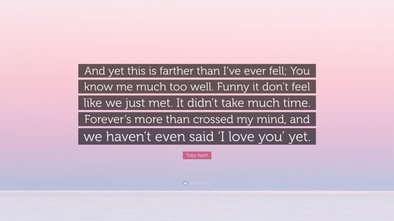 Toby Keith Quote: “And yet this is farther than I’ve ever fell; You know me much too well. Funny it don’t feel like we just met. It didn’t take much time. Forever’s more than crossed my mind, and we haven’t even said ‘I love you’ yet.”