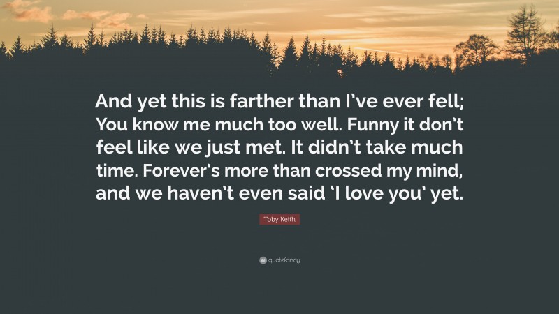 Toby Keith Quote: “And yet this is farther than I’ve ever fell; You know me much too well. Funny it don’t feel like we just met. It didn’t take much time. Forever’s more than crossed my mind, and we haven’t even said ‘I love you’ yet.”