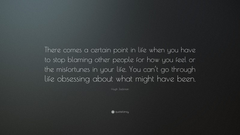 Hugh Jackman Quote: “There comes a certain point in life when you have to stop blaming other people for how you feel or the misfortunes in your life. You can’t go through life obsessing about what might have been.”