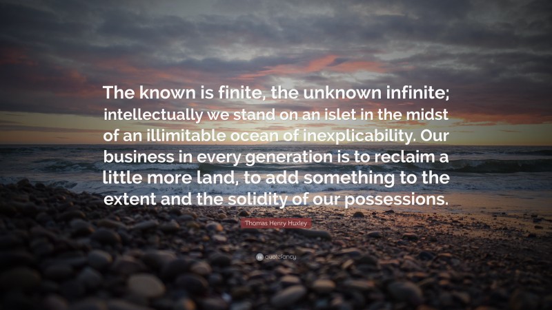 Thomas Henry Huxley Quote: “The known is finite, the unknown infinite; intellectually we stand on an islet in the midst of an illimitable ocean of inexplicability. Our business in every generation is to reclaim a little more land, to add something to the extent and the solidity of our possessions.”