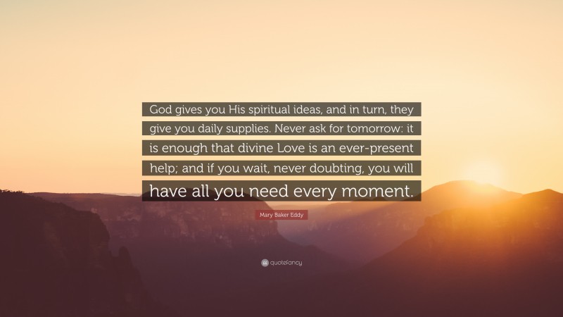 Mary Baker Eddy Quote: “God gives you His spiritual ideas, and in turn, they give you daily supplies. Never ask for tomorrow: it is enough that divine Love is an ever-present help; and if you wait, never doubting, you will have all you need every moment.”