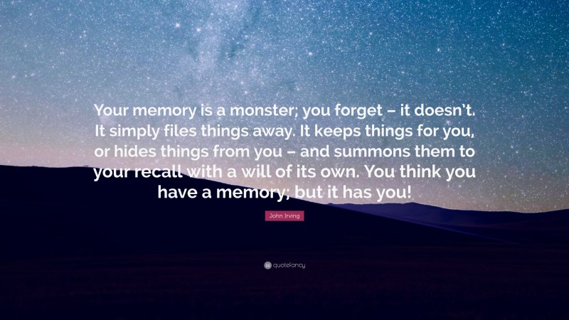 John Irving Quote: “Your memory is a monster; you forget – it doesn’t. It simply files things away. It keeps things for you, or hides things from you – and summons them to your recall with a will of its own. You think you have a memory; but it has you!”