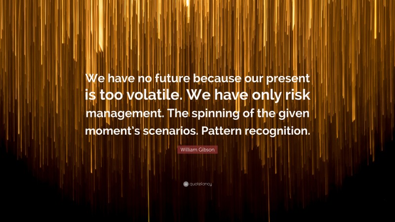 William Gibson Quote: “We have no future because our present is too volatile. We have only risk management. The spinning of the given moment’s scenarios. Pattern recognition.”
