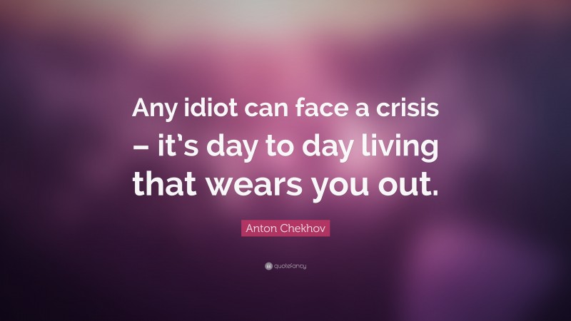 Anton Chekhov Quote: “Any idiot can face a crisis – it’s day to day living that wears you out.”