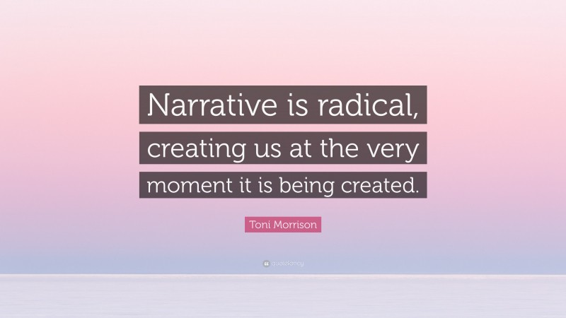 Toni Morrison Quote: “Narrative is radical, creating us at the very moment it is being created.”