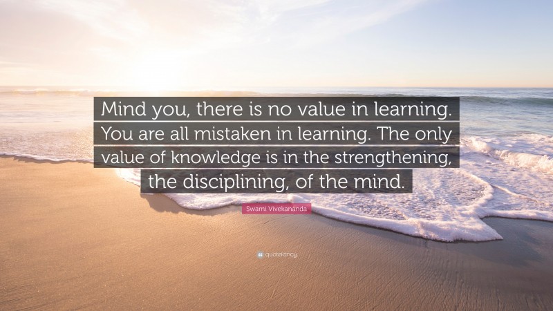 Swami Vivekananda Quote: “Mind you, there is no value in learning. You are all mistaken in learning. The only value of knowledge is in the strengthening, the disciplining, of the mind.”