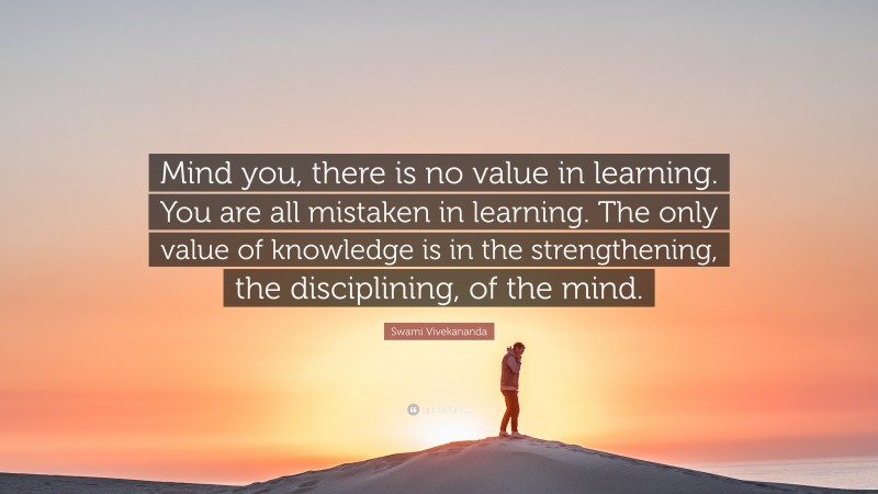 Swami Vivekananda Quote: “Mind you, there is no value in learning. You are all mistaken in learning. The only value of knowledge is in the strengthening, the disciplining, of the mind.”