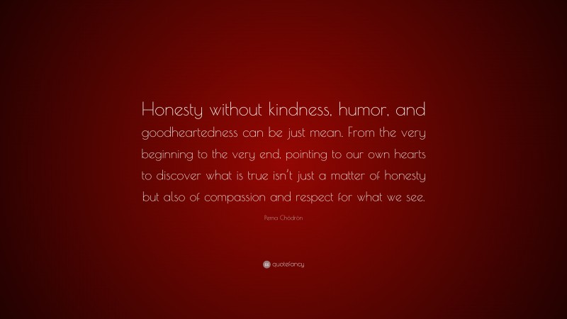 Pema Chödrön Quote: “Honesty without kindness, humor, and goodheartedness can be just mean. From the very beginning to the very end, pointing to our own hearts to discover what is true isn’t just a matter of honesty but also of compassion and respect for what we see.”