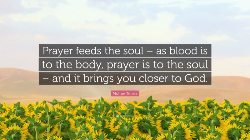 Mother Teresa Quote: “Prayer feeds the soul – as blood is to the body, prayer is to the soul – and it brings you closer to God.”