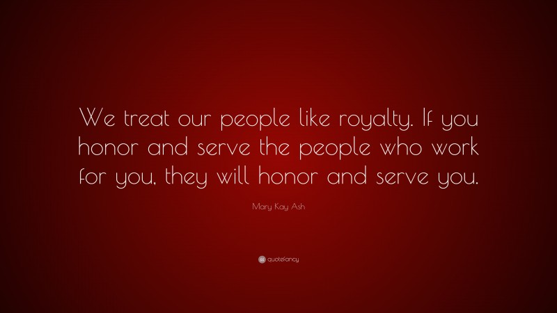 Mary Kay Ash Quote: “We treat our people like royalty. If you honor and serve the people who work for you, they will honor and serve you.”
