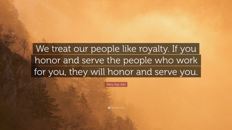 Mary Kay Ash Quote: “We treat our people like royalty. If you honor and serve the people who work for you, they will honor and serve you.”