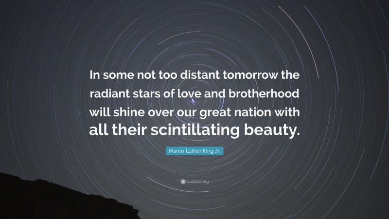 Martin Luther King Jr. Quote: “In some not too distant tomorrow the radiant stars of love and brotherhood will shine over our great nation with all their scintillating beauty.”