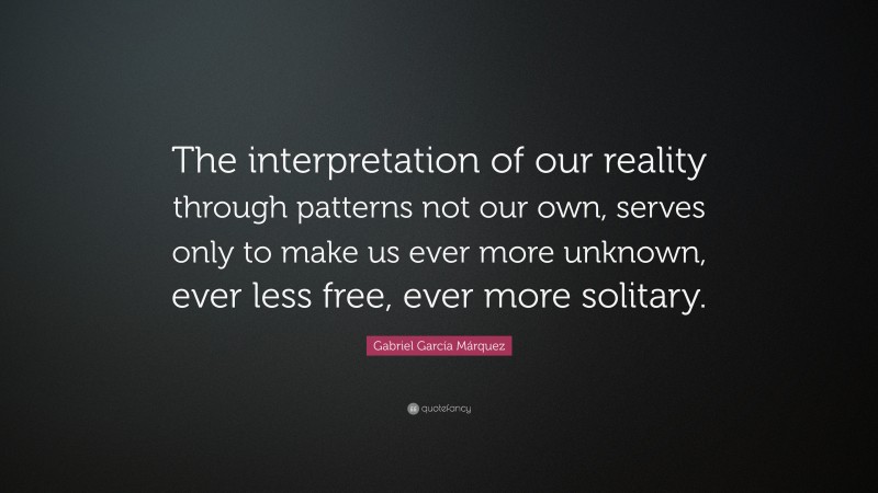 Gabriel Garcí­a Márquez Quote: “The interpretation of our reality through patterns not our own, serves only to make us ever more unknown, ever less free, ever more solitary.”