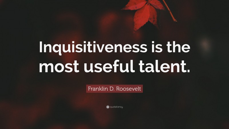 Franklin D. Roosevelt Quote: “Inquisitiveness is the most useful talent.”