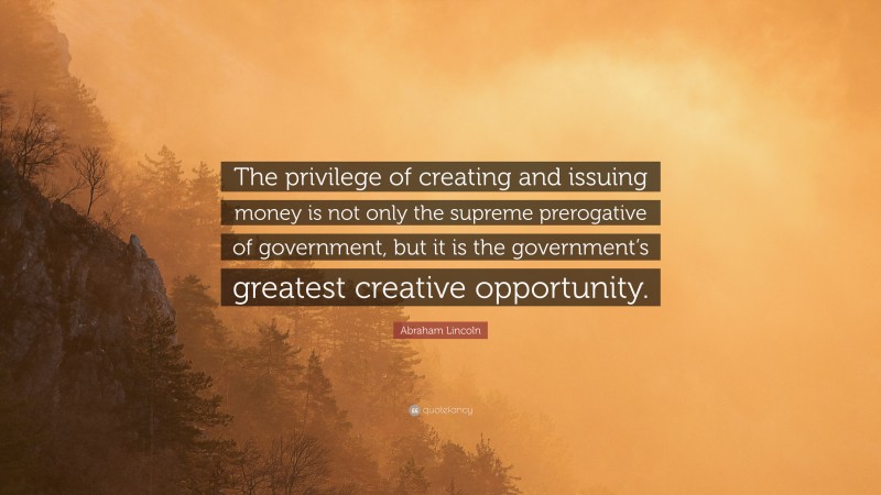 Abraham Lincoln Quote: “The privilege of creating and issuing money is not only the supreme prerogative of government, but it is the government’s greatest creative opportunity.”