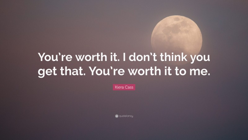 Kiera Cass Quote: “You’re worth it. I don’t think you get that. You’re worth it to me.”