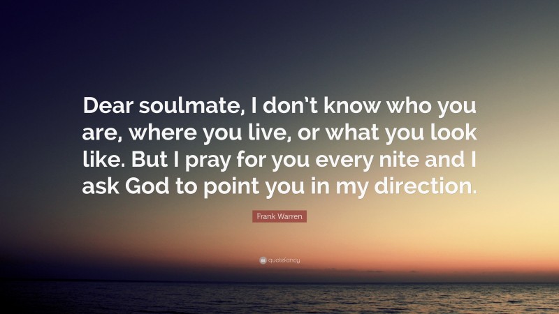 Frank Warren Quote: “Dear soulmate, I don’t know who you are, where you live, or what you look like. But I pray for you every nite and I ask God to point you in my direction.”