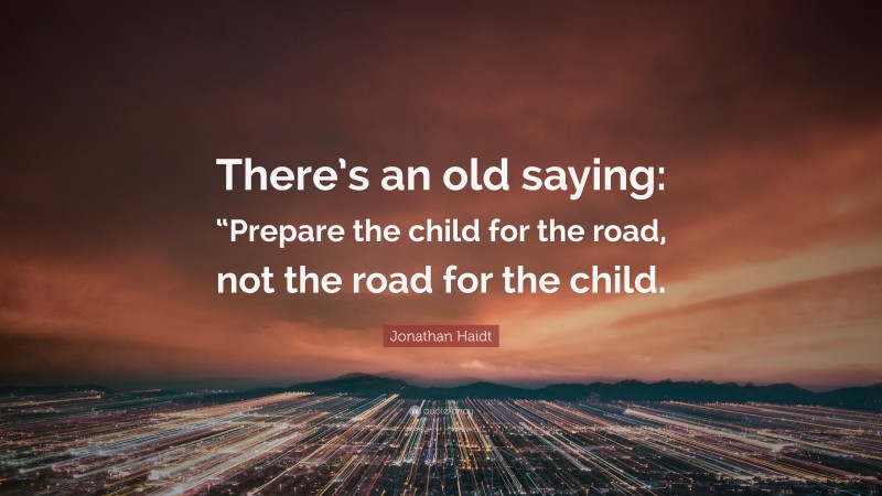 Jonathan Haidt Quote: “There’s an old saying: “Prepare the child for the road, not the road for the child.”