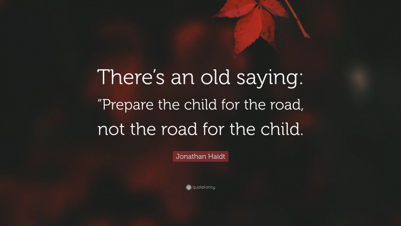 Jonathan Haidt Quote: “There’s an old saying: “Prepare the child for the road, not the road for the child.”