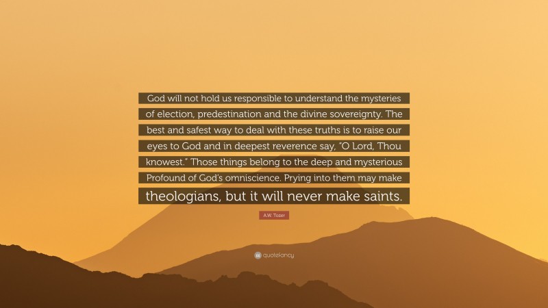 A.W. Tozer Quote: “God will not hold us responsible to understand the mysteries of election, predestination and the divine sovereignty. The best and safest way to deal with these truths is to raise our eyes to God and in deepest reverence say, “O Lord, Thou knowest.” Those things belong to the deep and mysterious Profound of God’s omniscience. Prying into them may make theologians, but it will never make saints.”
