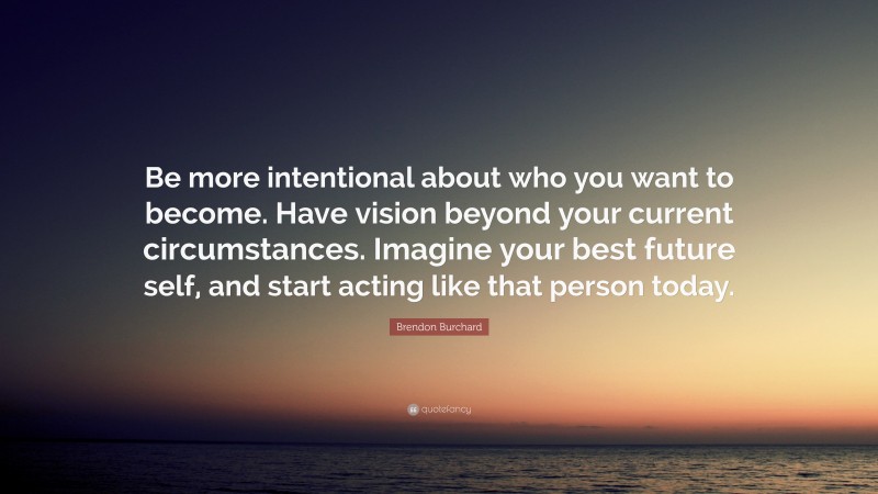 Brendon Burchard Quote: “Be more intentional about who you want to become. Have vision beyond your current circumstances. Imagine your best future self, and start acting like that person today.”