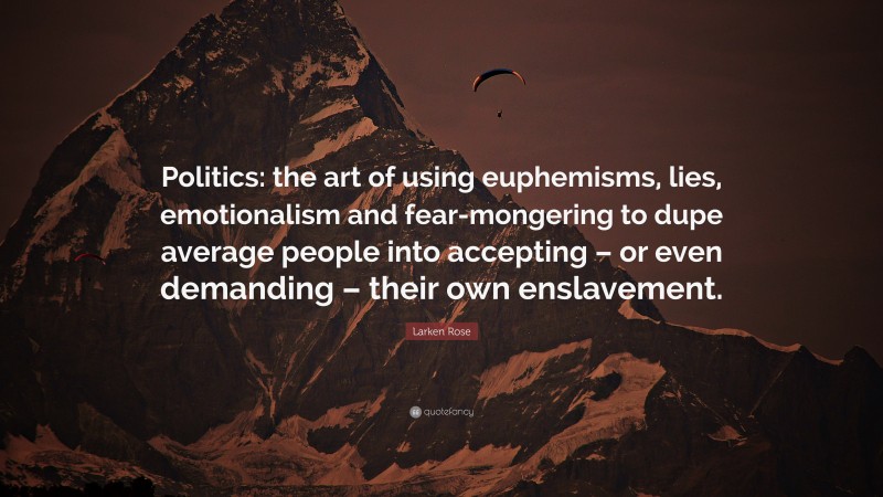 Larken Rose Quote: “Politics: the art of using euphemisms, lies, emotionalism and fear-mongering to dupe average people into accepting – or even demanding – their own enslavement.”