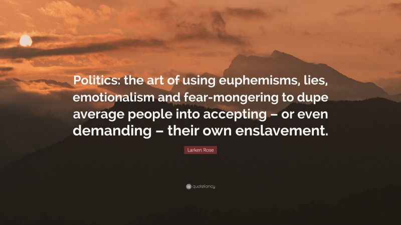 Larken Rose Quote: “Politics: the art of using euphemisms, lies, emotionalism and fear-mongering to dupe average people into accepting – or even demanding – their own enslavement.”