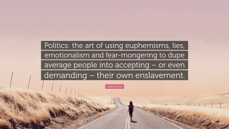 Larken Rose Quote: “Politics: the art of using euphemisms, lies, emotionalism and fear-mongering to dupe average people into accepting – or even demanding – their own enslavement.”