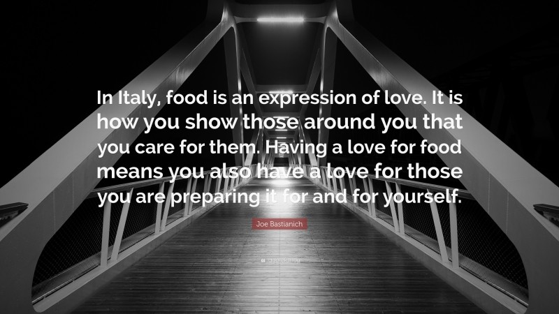 Joe Bastianich Quote: “In Italy, food is an expression of love. It is how you show those around you that you care for them. Having a love for food means you also have a love for those you are preparing it for and for yourself.”