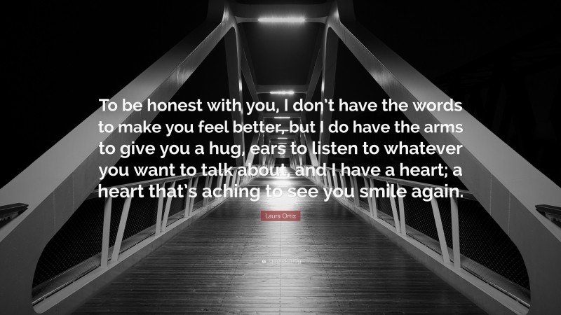Laura Ortiz Quote: “To be honest with you, I don’t have the words to make you feel better, but I do have the arms to give you a hug, ears to listen to whatever you want to talk about, and I have a heart; a heart that’s aching to see you smile again.”