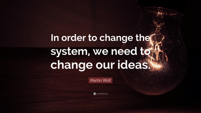 Martin Wolf Quote: “In order to change the system, we need to change our ideas.”