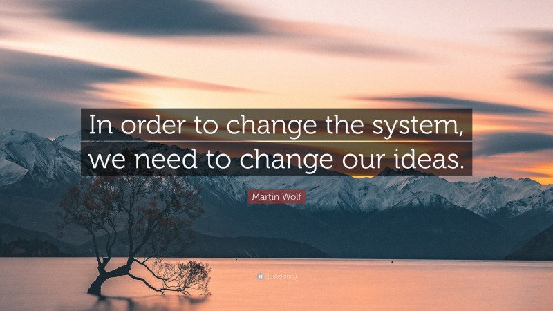 Martin Wolf Quote: “In order to change the system, we need to change our ideas.”