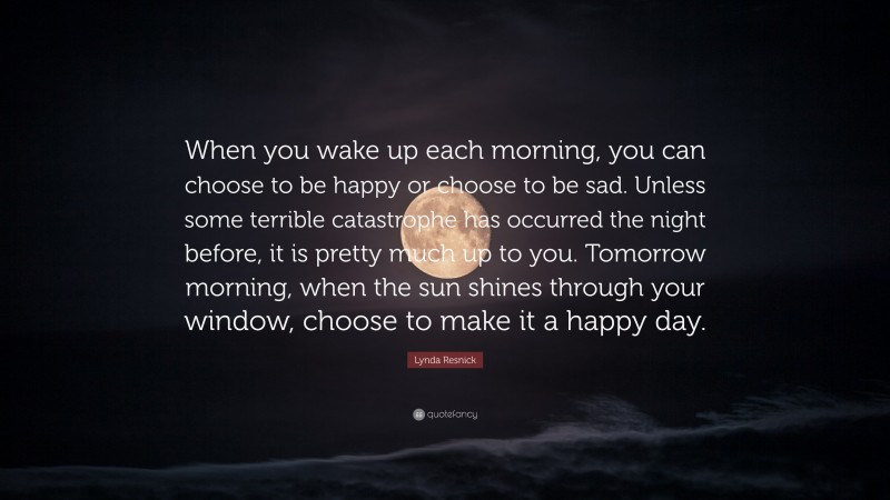 Lynda Resnick Quote: “When you wake up each morning, you can choose to be happy or choose to be sad. Unless some terrible catastrophe has occurred the night before, it is pretty much up to you. Tomorrow morning, when the sun shines through your window, choose to make it a happy day.”