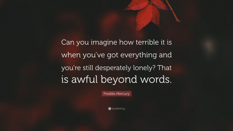 Freddie Mercury Quote: “Can you imagine how terrible it is when you’ve got everything and you’re still desperately lonely? That is awful beyond words.”