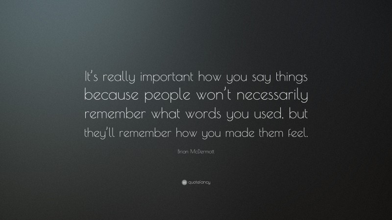 Brian McDermott Quote: “It’s really important how you say things because people won’t necessarily remember what words you used, but they’ll remember how you made them feel.”