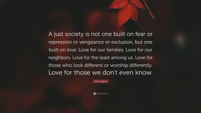 John Legend Quote: “A just society is not one built on fear or repression or vengeance or exclusion, but one built on love. Love for our families. Love for our neighbors. Love for the least among us. Love for those who look different or worship differently. Love for those we don’t even know.”