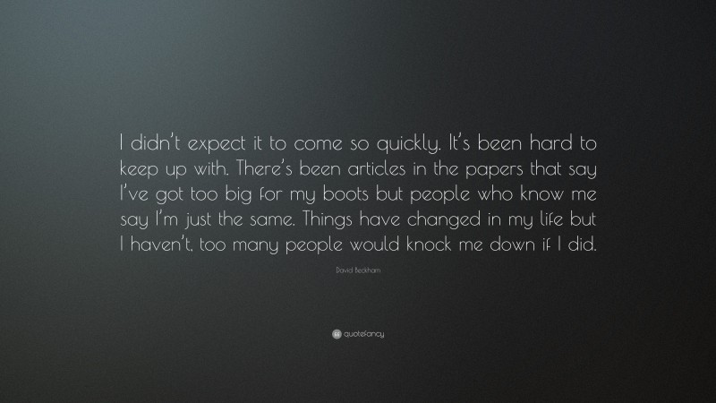 David Beckham Quote: “I didn’t expect it to come so quickly. It’s been hard to keep up with. There’s been articles in the papers that say I’ve got too big for my boots but people who know me say I’m just the same. Things have changed in my life but I haven’t, too many people would knock me down if I did.”