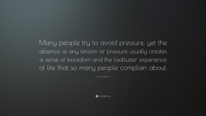 Tony Robbins Quote: “Many people try to avoid pressure, yet the absence of any tension or pressure usually creates a sense of boredom and the lackluster experience of life that so many people complain about.”