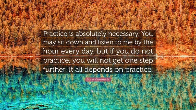 Swami Vivekananda Quote: “Practice is absolutely necessary. You may sit down and listen to me by the hour every day, but if you do not practice, you will not get one step further. It all depends on practice.”
