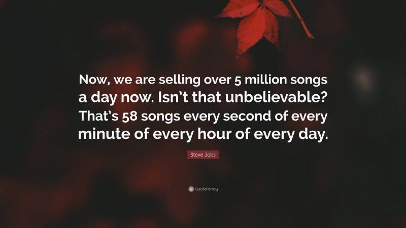 Steve Jobs Quote: “Now, we are selling over 5 million songs a day now. Isn’t that unbelievable? That’s 58 songs every second of every minute of every hour of every day.”